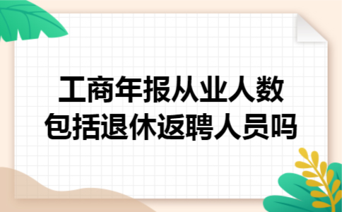 工商年报从业人数包括退休返聘人员吗 工商年报从业人数包括退休返聘人员吗