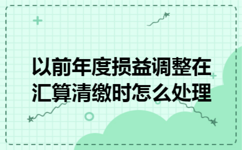  以前年度损益调整在汇算清缴时怎么处理