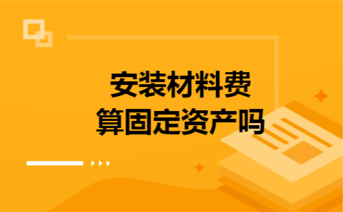 安装材料费算固定资产吗 安装材料费算固定资产吗