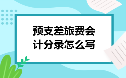 预支差旅费会计分录怎么写 预支差旅费会计分录怎么写