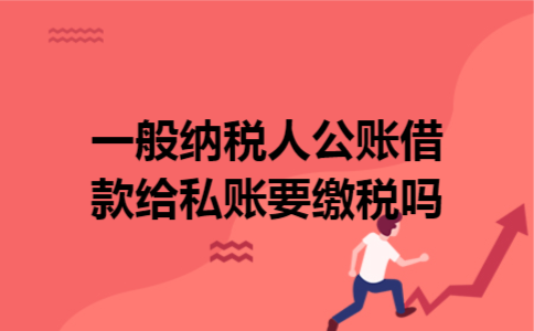 一般纳税人公账借款给私账要缴税吗 一般纳税人公账借款给私账要缴税吗