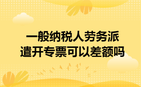 一般纳税人劳务派遣开专票可以差额吗 一般纳税人劳务派遣开专票可以差额吗