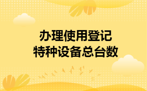 办理使用登记特种设备总台数 办理使用登记特种设备总台数
