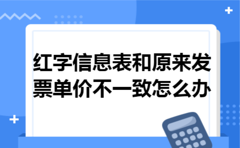 红字信息表和原来发票单价不一致怎么办 红字信息表和原来发票单价不一致怎么办