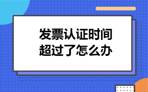发票认证时间超过了怎么办 发票认证时间超过了怎么办