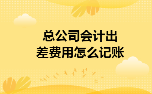 总公司会计出差费用怎么记账 总公司会计出差费用怎么记账