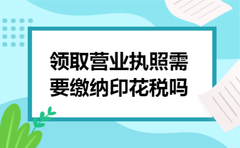 领取营业执照需要缴纳印花税吗 领取营业执照需要缴纳印花税吗