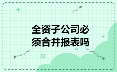 全资子公司必须合并报表吗 全资子公司必须合并报表吗
