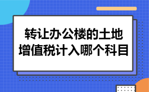转让办公楼的土地增值税计入哪个科目 转让办公楼的土地增值税计入哪个科目