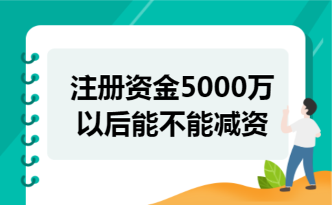 注册资金5000万以后能不能减资 注册资金5000万以后能不能减资