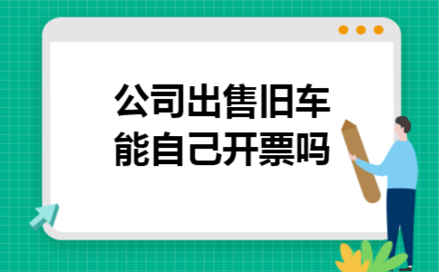 公司出售旧车能自己开票吗 公司出售旧车能自己开票吗