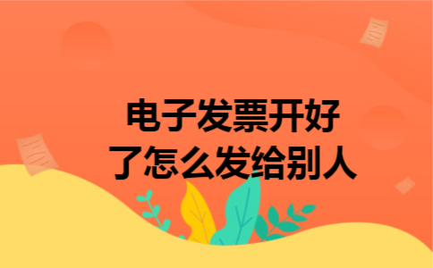 电子发票开好了怎么发给别人 电子发票开好了怎么发给别人