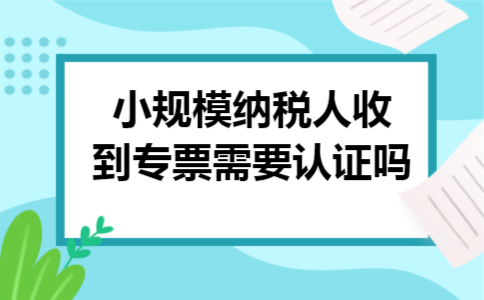 小规模纳税人收到专票需要认证吗