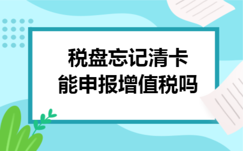 税盘忘记清卡能申报增值税吗