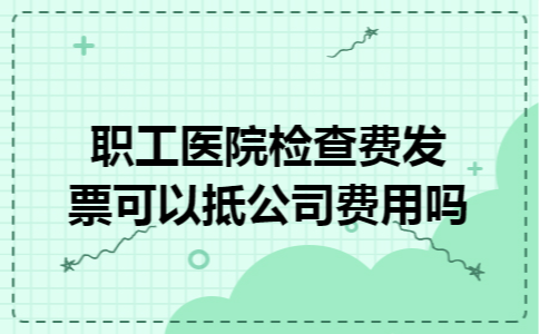 职工医院检查费发票可以抵公司费用吗