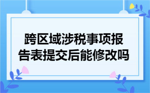 跨区域涉税事项报告表提交后能修改吗