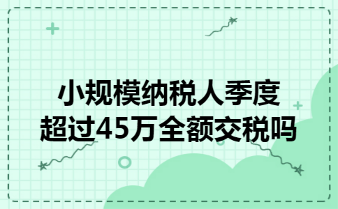小规模纳税人季度超过45万全额交税吗