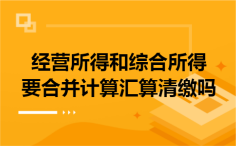 经营所得和综合所得要合并计算汇算清缴吗 经营所得和综合所得要合并计算汇算清缴吗