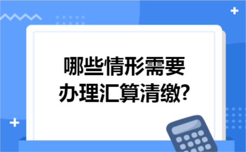 哪些情形需要办理汇算清缴?
